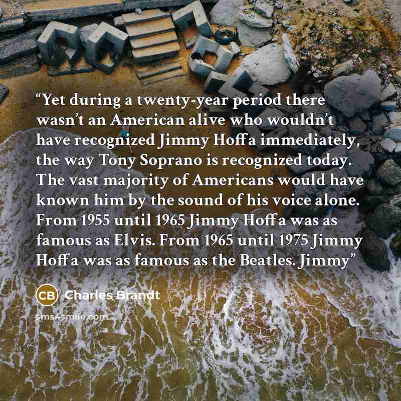 “Yet during a twenty-year period there wasn’t an American alive who wouldn’t have recognized Jimmy Hoffa immediately, the way Tony Soprano is recognized today. The vast majority of Americans would have known him by the sound of his voice alone. From 1955 until 1965 Jimmy Hoffa was as famous as…” quote by Charles Brandt