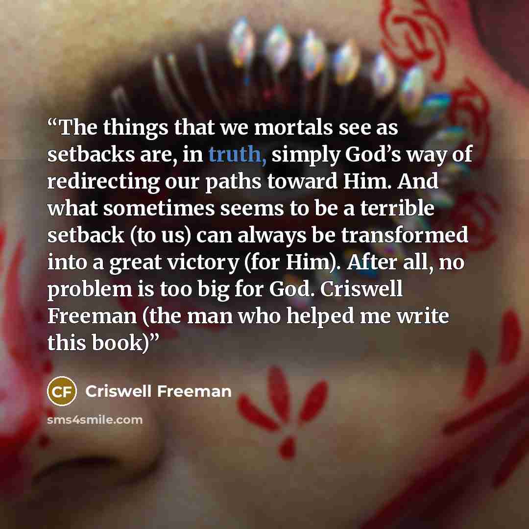 “The things that we mortals see as setbacks are, in truth, simply God’s way of redirecting our paths toward Him. And what sometimes seems to be a terrible setback (to us) can always be transformed into a great victory (for Him). After all, no problem is too big for God. Criswell Freeman (the man…” quote by Criswell Freeman
