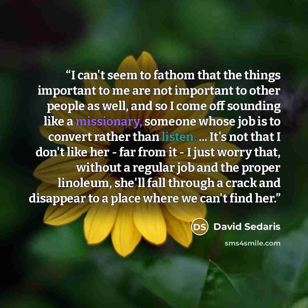 “I can't seem to fathom that the things important to me are not important to other people as well, and so I come off sounding like a missionary, someone whose job is to convert rather than listen. ... It's not that I don't like her - far from it - I just worry that, without a regular job and the…” quote by David Sedaris