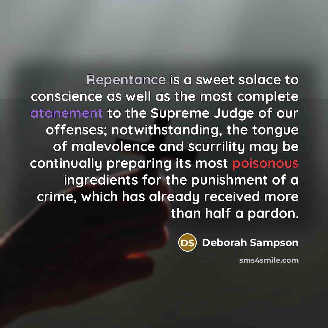 “Repentance is a sweet solace to conscience as well as the most complete atonement to the Supreme Judge of our offenses; notwithstanding, the tongue of malevolence and scurrility may be continually preparing its most poisonous ingredients for the punishment of a crime, which has already received…” quote by Deborah Sampson