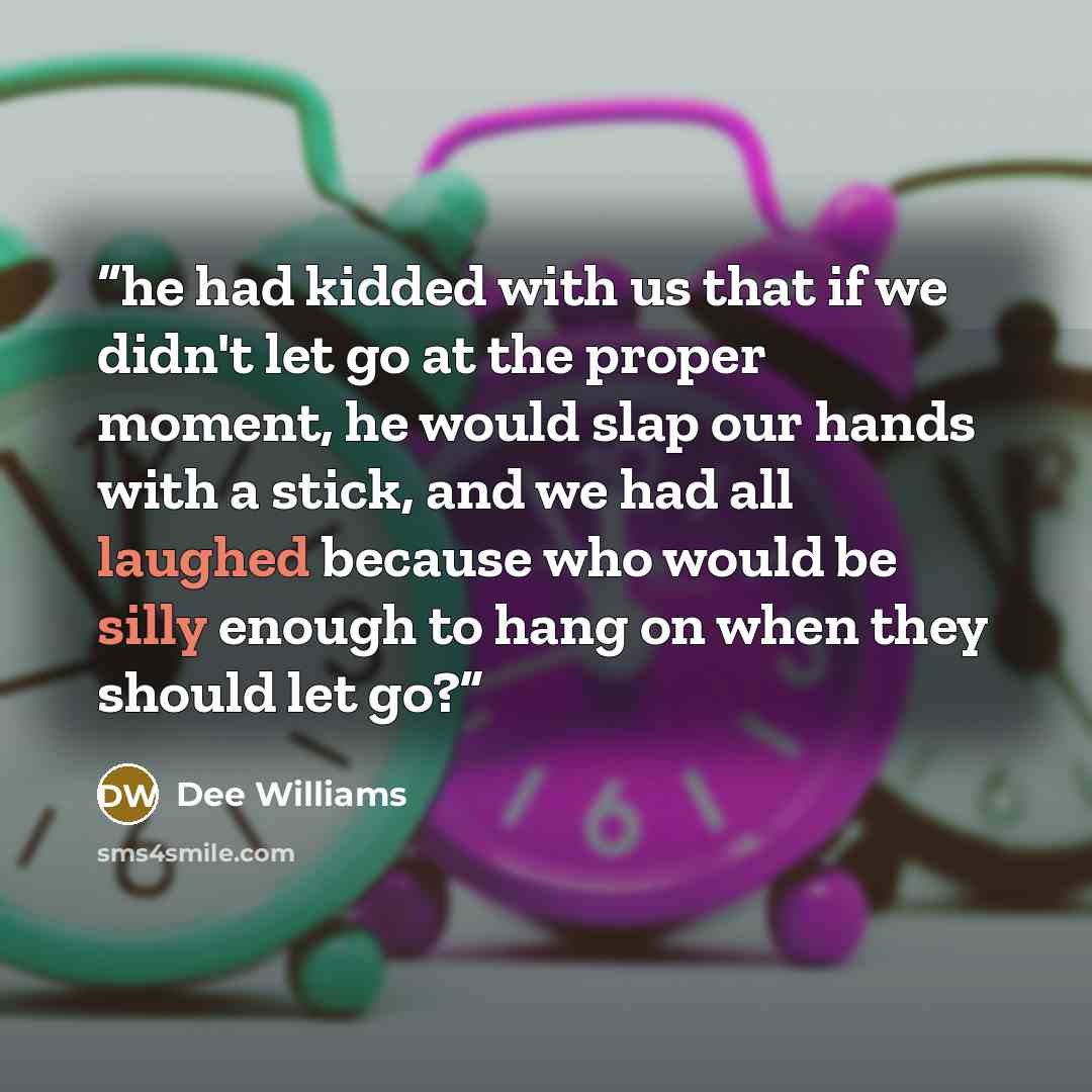 “he had kidded with us that if we didn't let go at the proper moment, he would slap our hands with a stick, and we had all laughed because who would be silly enough to hang on when they should let go?” quote by Dee Williams