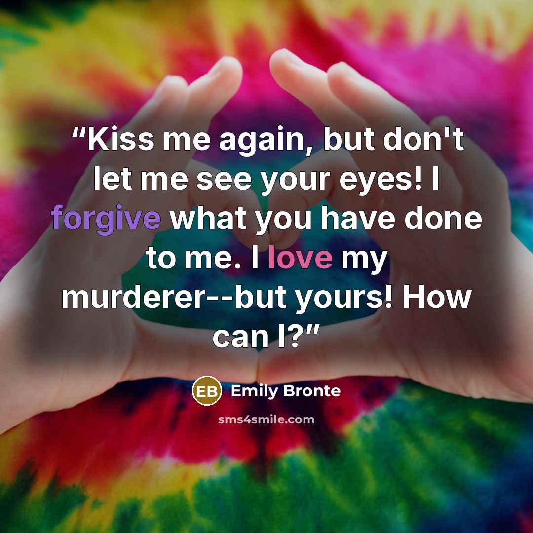 “Kiss me again, but don't let me see your eyes! I forgive what you have done to me. I love my murderer--but yours! How can I?” quote by Emily Bronte