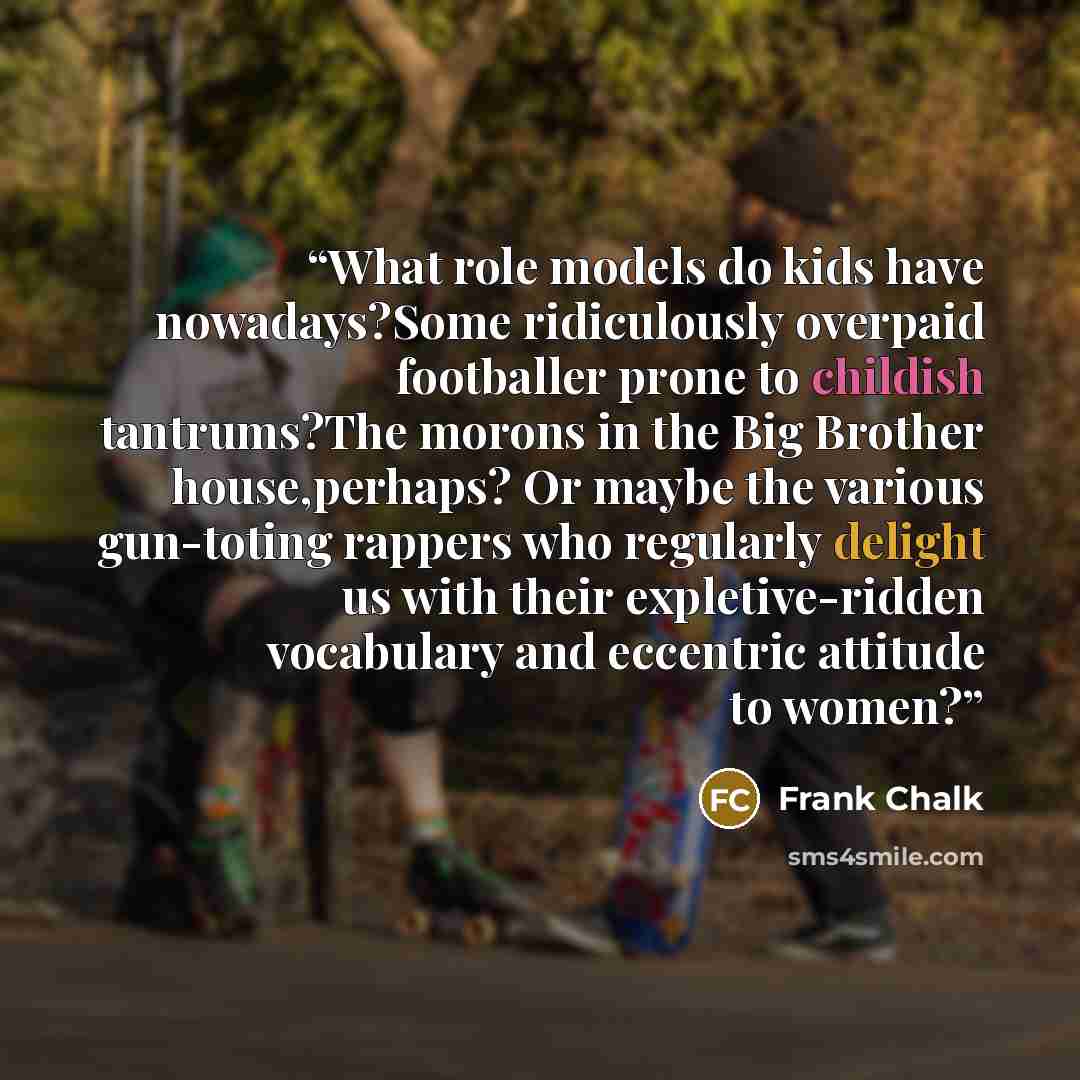 “What role models do kids have nowadays?Some ridiculously overpaid footballer prone to childish tantrums?The morons in the Big Brother house,perhaps? Or maybe the various gun-toting rappers who regularly delight us with their expletive-ridden vocabulary and eccentric attitude to women?” quote by Frank Chalk