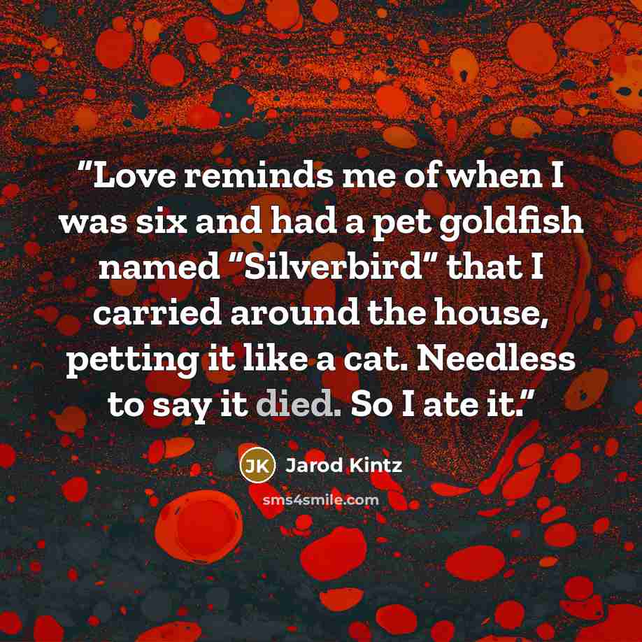 “Love reminds me of when I was six and had a pet goldfish named “Silverbird” that I carried around the house, petting it like a cat. Needless to say it died. So I ate it.” quote by Jarod Kintz