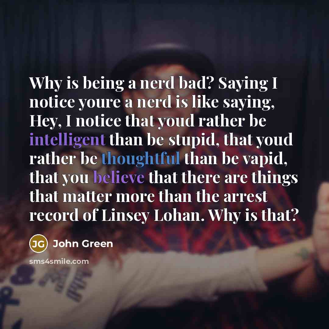 “Why is being a nerd bad? Saying I notice youre a nerd is like saying, Hey, I notice that youd rather be intelligent than be stupid, that youd rather be thoughtful than be vapid, that you believe that there are things that matter more than the arrest record of Linsey Lohan. Why is that?” quote by John Green