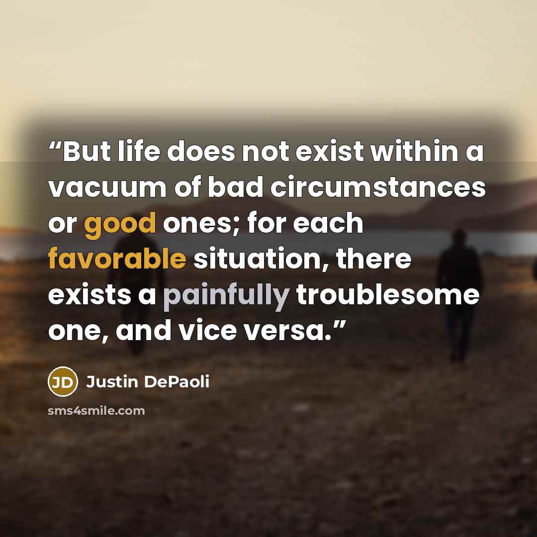 “But life does not exist within a vacuum of bad circumstances or good ones; for each favorable situation, there exists a painfully troublesome one, and vice versa.” quote by Justin DePaoli