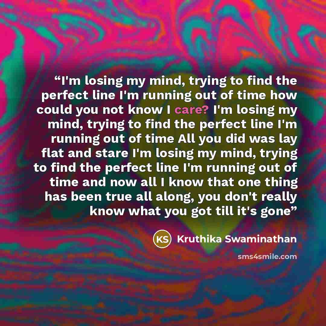 “I'm losing my mind, trying to find the perfect line I'm running out of time how could you not know I care? I'm losing my mind, trying to find the perfect line I'm running out of time All you did was lay flat and stare I'm losing my mind, trying to find the perfect line I'm running out of time and…” quote by Kruthika Swaminathan