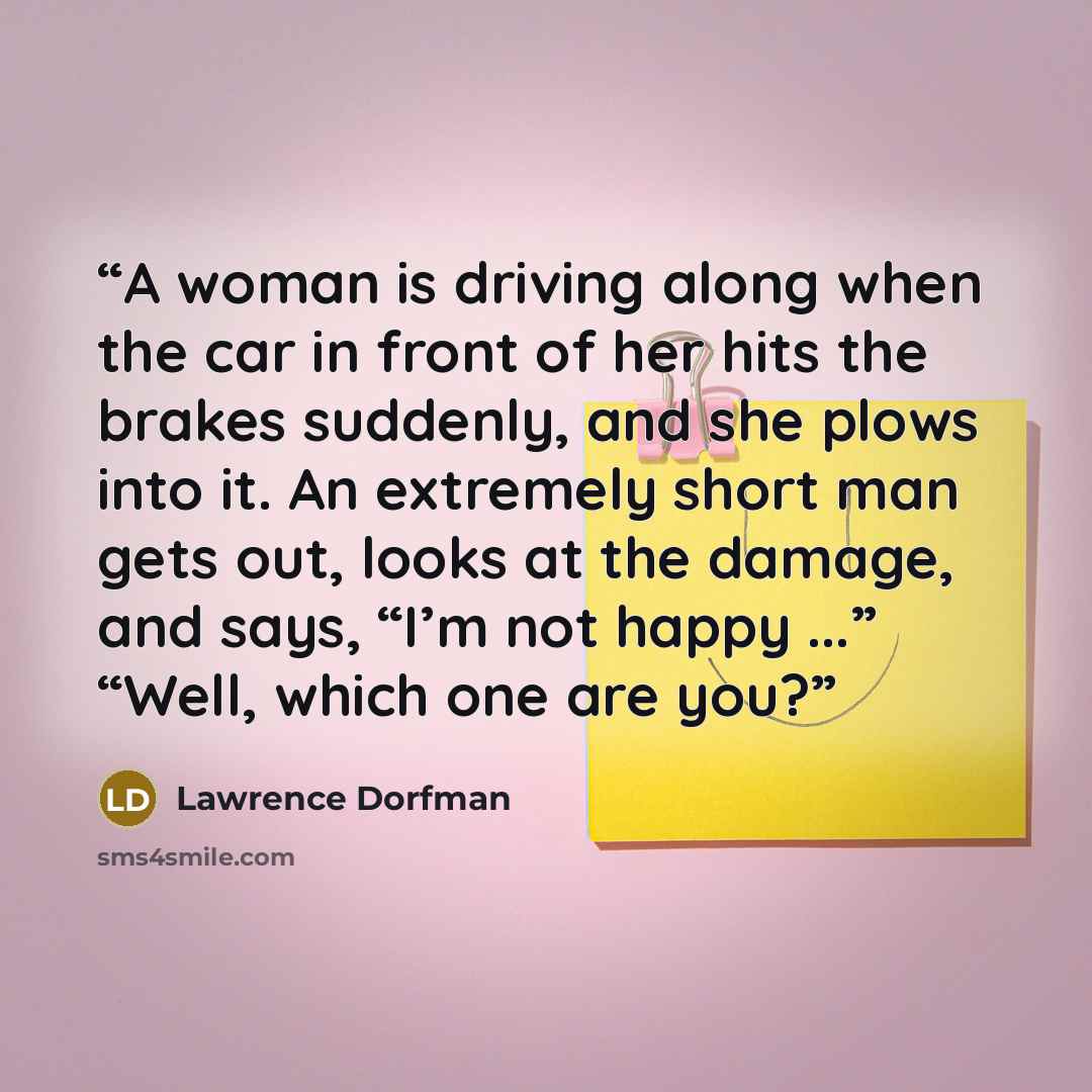 “A woman is driving along when the car in front of her hits the brakes suddenly, and she plows into it. An extremely short man gets out, looks at the damage, and says, “I’m not happy ...” “Well, which one are you?” quote by Lawrence Dorfman