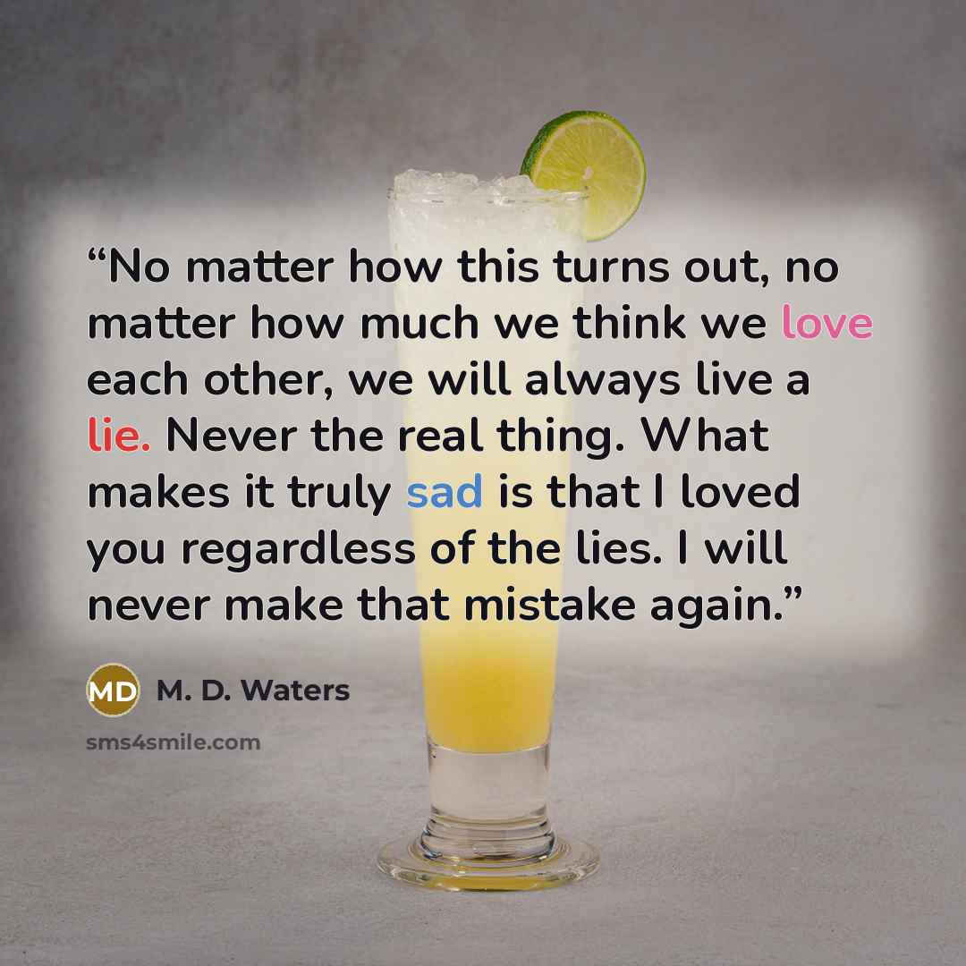 “No matter how this turns out, no matter how much we think we love each other, we will always live a lie. Never the real thing. What makes it truly sad is that I loved you regardless of the lies. I will never make that mistake again.” quote by M. D. Waters