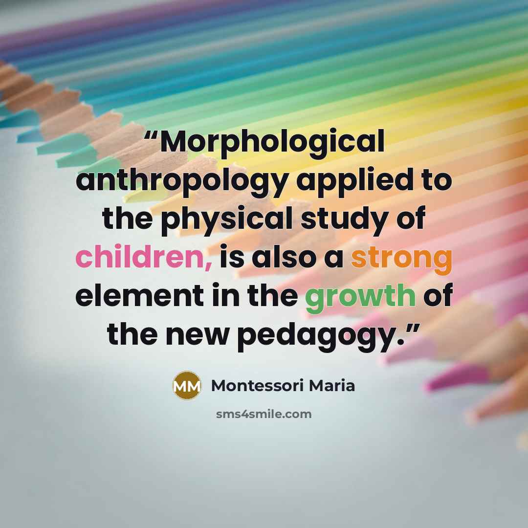 “Morphological anthropology applied to the physical study of children, is also a strong element in the growth of the new pedagogy.” quote by Montessori Maria