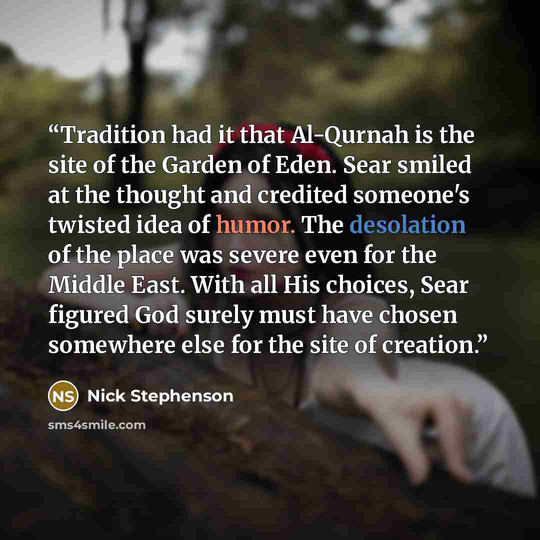 “Tradition had it that Al-Qurnah is the site of the Garden of Eden. Sear smiled at the thought and credited someone's twisted idea of humor. The desolation of the place was severe even for the Middle East. With all His choices, Sear figured God surely must have chosen somewhere else for the site of…” quote by Nick Stephenson