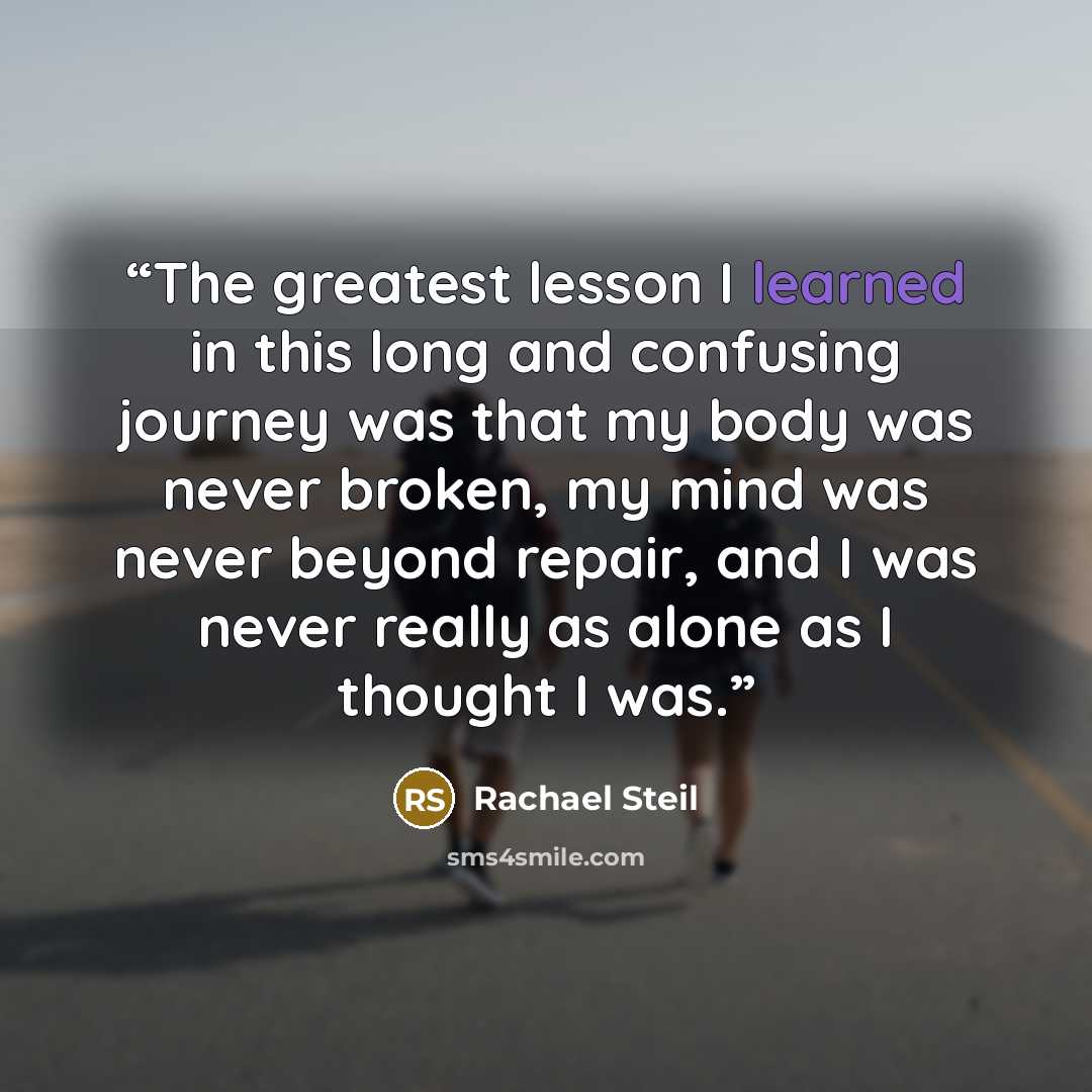 “The greatest lesson I learned in this long and confusing journey was that my body was never broken, my mind was never beyond repair, and I was never really as alone as I thought I was.” quote by Rachael Steil