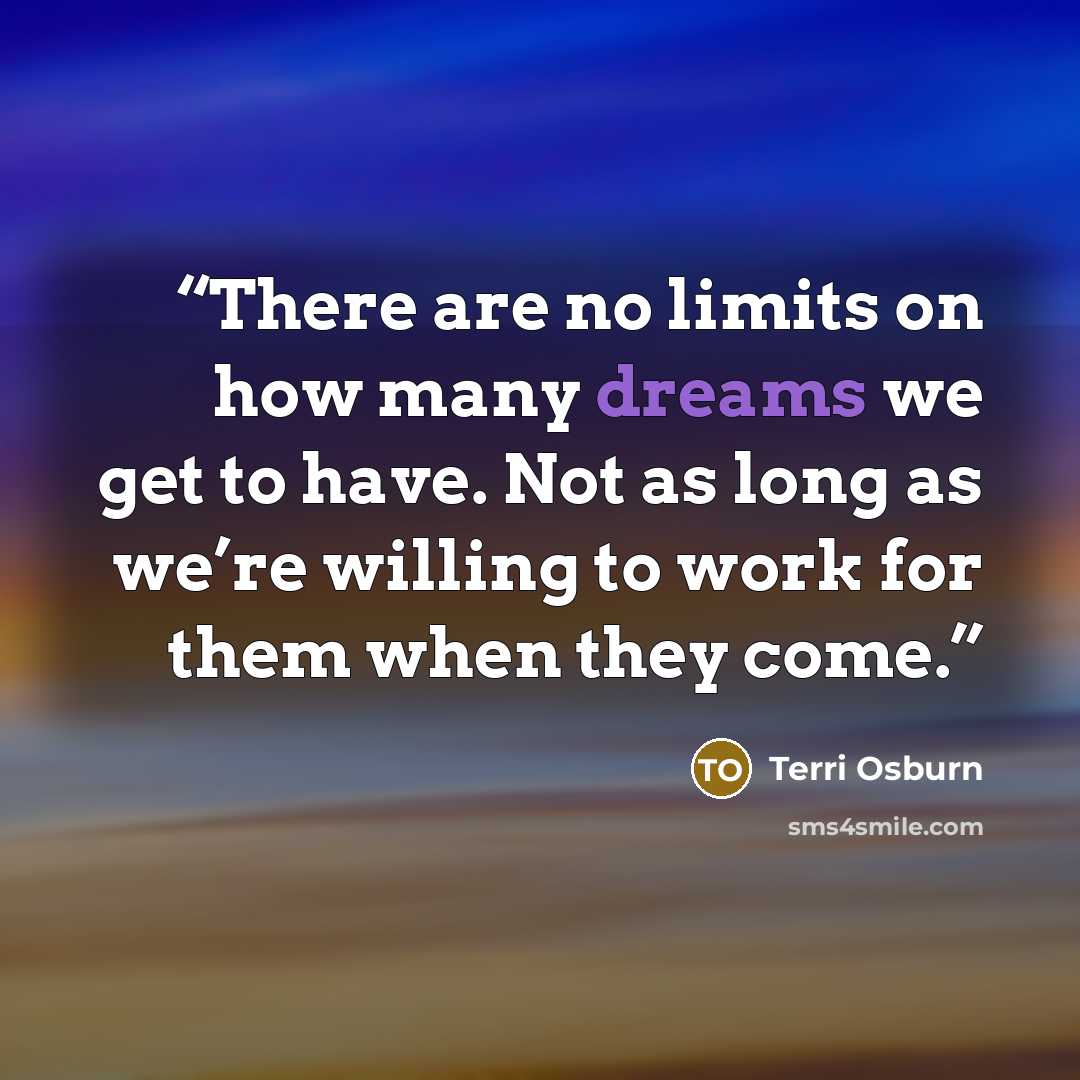 “There are no limits on how many dreams we get to have. Not as long as we’re willing to work for them when they come.” quote by Terri Osburn