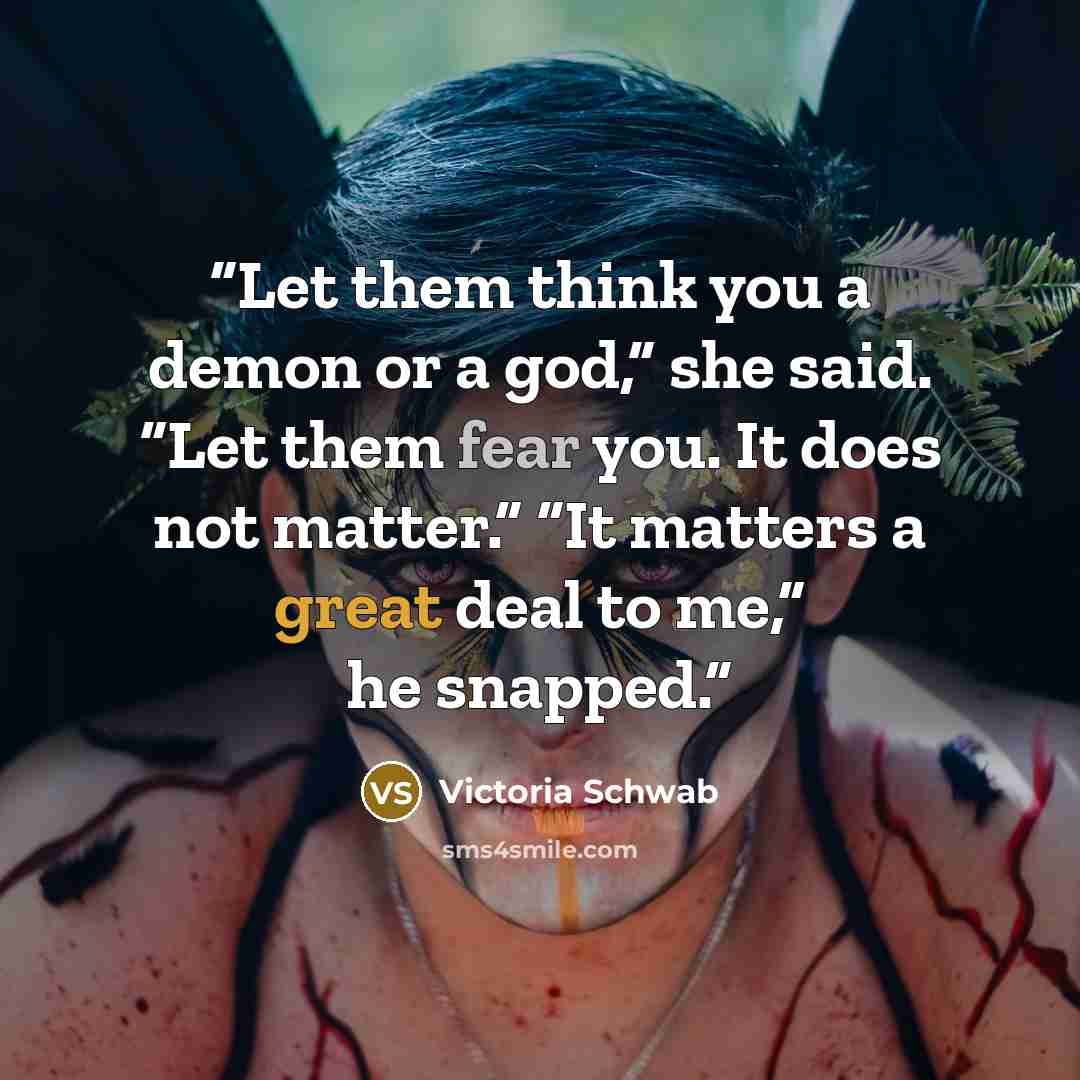 “Let them think you a demon or a god,” she said. “Let them fear you. It does not matter.” “It matters a great deal to me,” he snapped.” quote by Victoria Schwab
