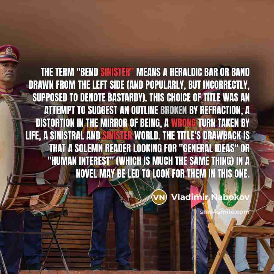“The term "bend sinister" means a heraldic bar or band drawn from the left side (and popularly, but incorrectly, supposed to denote bastardy). This choice of title was an attempt to suggest an outline broken by refraction, a distortion in the mirror of being, a wrong turn taken by life, a sinistral…” quote by Vladimir Nabokov