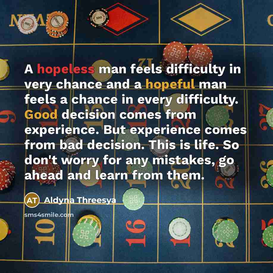 “A hopeless man feels difficulty in very chance and a hopeful man feels a chance in every difficulty. Good decision comes from experience. But experience comes from bad decision. This is life. So don't worry for any mistakes, go ahead and learn from them.” quote by Aldyna Threesya