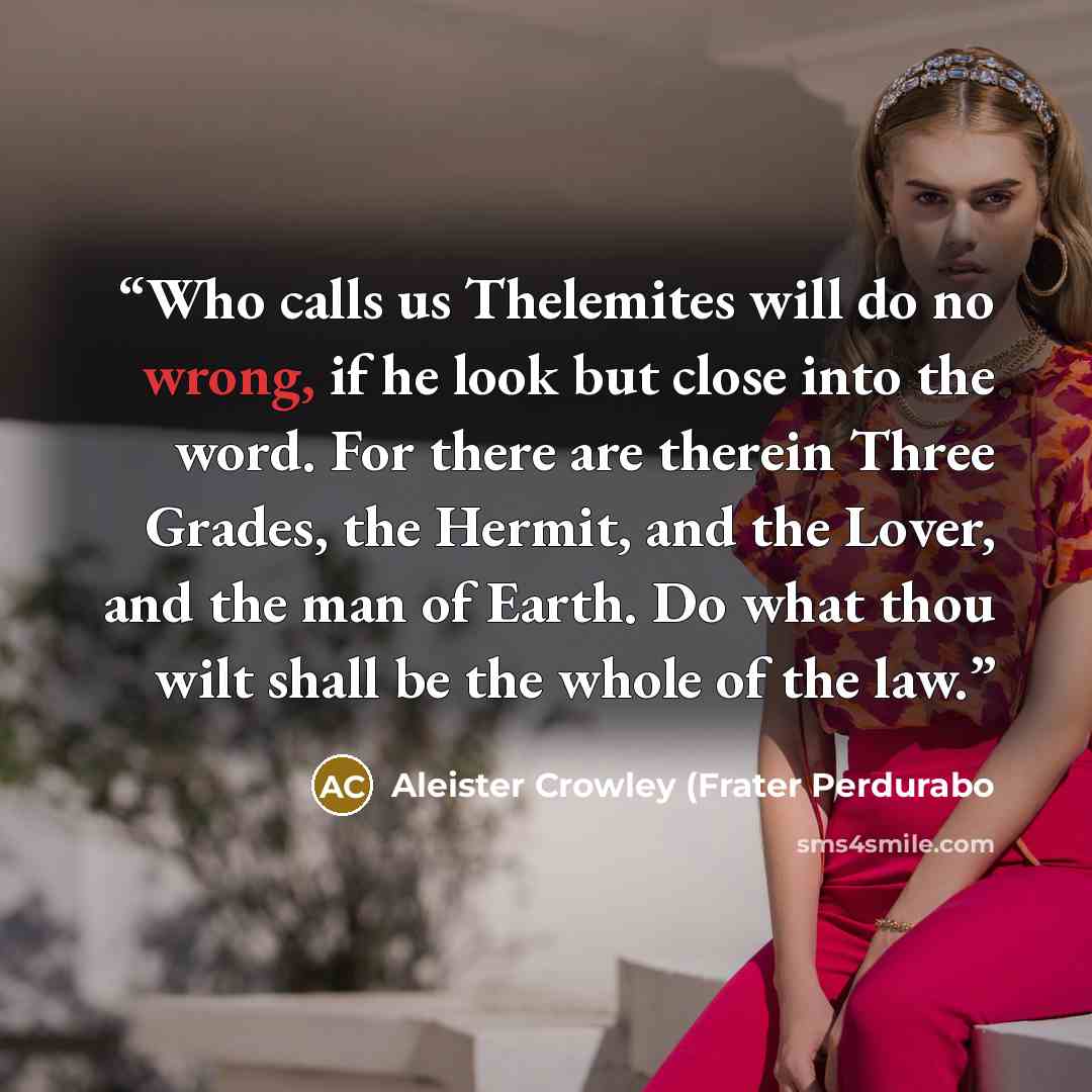 “Who calls us Thelemites will do no wrong, if he look but close into the word. For there are therein Three Grades, the Hermit, and the Lover, and the man of Earth. Do what thou wilt shall be the whole of the law.” quote by Aleister Crowley (Frater Perdurabo