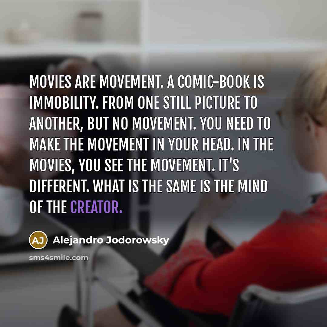 “Movies are movement. A comic-book is immobility. From one still picture to another, but no movement. You need to make the movement in your head. In the movies, you see the movement. It's different. What is the same is the mind of the creator.” quote by Alejandro Jodorowsky