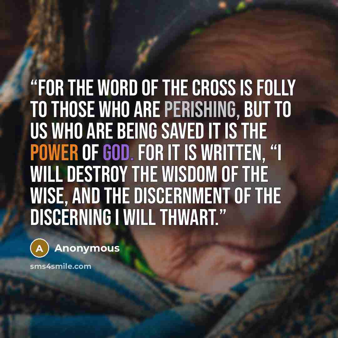 “For the word of the cross is folly to those who are perishing, but to us who are being saved it is the power of God. For it is written, “I will destroy the wisdom of the wise, and the discernment of the discerning I will thwart.” quote by Anonymous