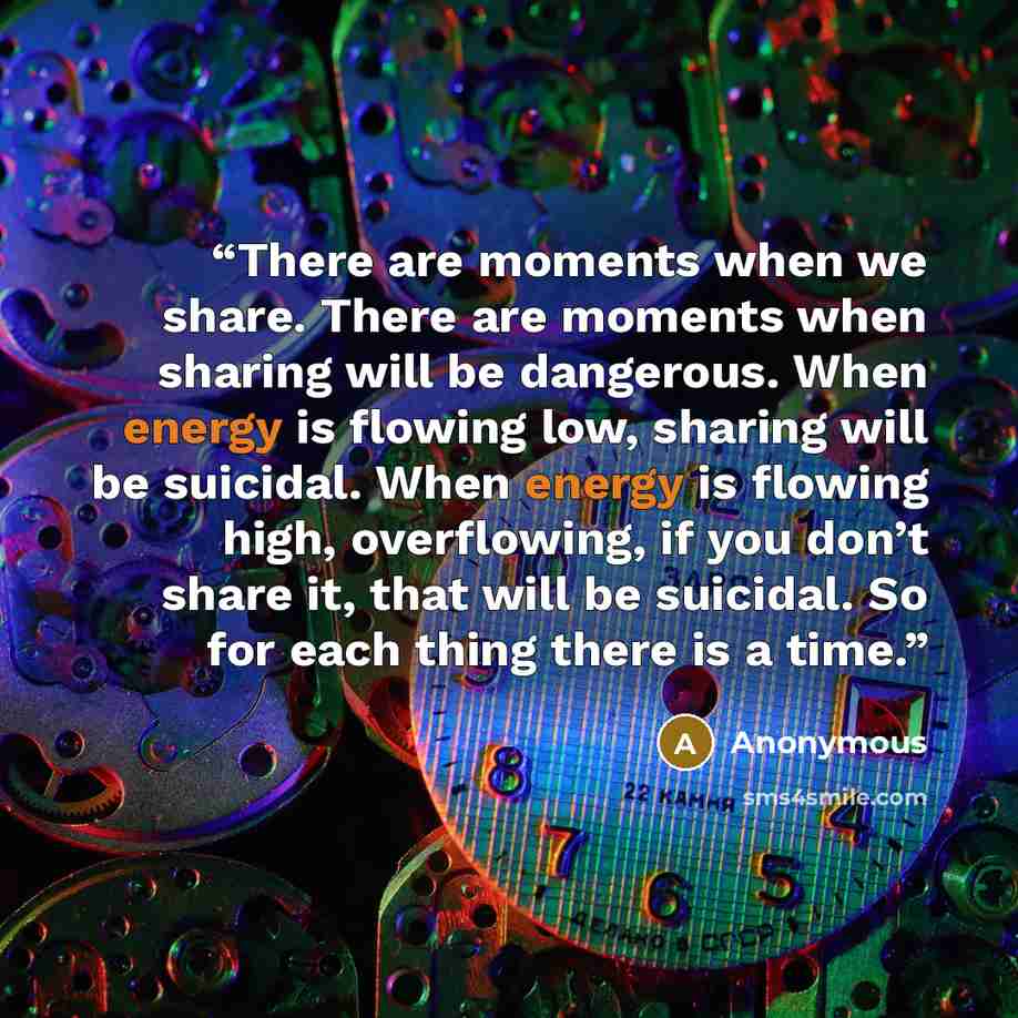 “There are moments when we share. There are moments when sharing will be dangerous. When energy is flowing low, sharing will be suicidal. When energy is flowing high, overflowing, if you don’t share it, that will be suicidal. So for each thing there is a time.” quote by Anonymous
