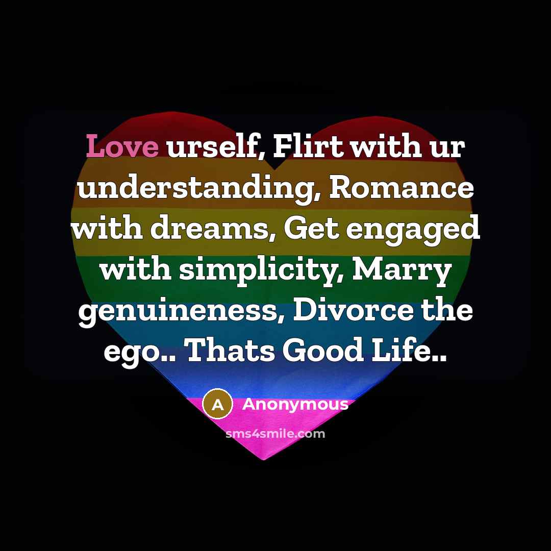 “Love urself, Flirt with ur understanding, Romance with dreams, Get engaged with simplicity, Marry genuineness, Divorce the ego.. Thats Good Life..” quote by Anonymous