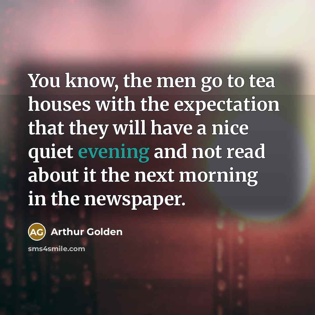 “You know, the men go to tea houses with the expectation that they will have a nice quiet evening and not read about it the next morning in the newspaper.” quote by Arthur Golden