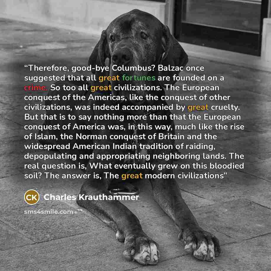 “Therefore, good-bye Columbus? Balzac once suggested that all great fortunes are founded on a crime. So too all great civilizations. The European conquest of the Americas, like the conquest of other civilizations, was indeed accompanied by great cruelty. But that is to say nothing more than that…” quote by Charles Krauthammer