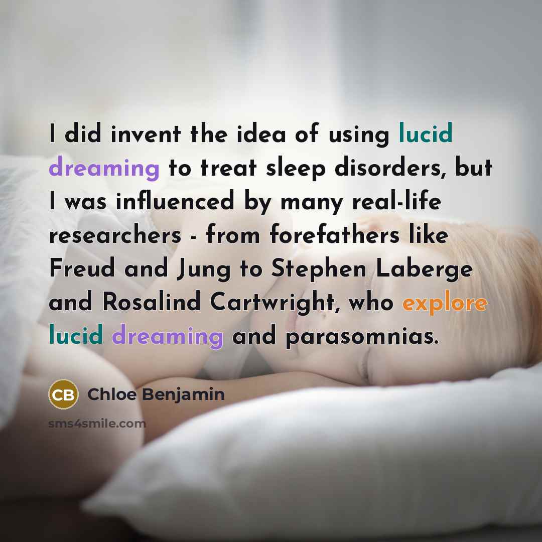 “I did invent the idea of using lucid dreaming to treat sleep disorders, but I was influenced by many real-life researchers - from forefathers like Freud and Jung to Stephen Laberge and Rosalind Cartwright, who explore lucid dreaming and parasomnias.” quote by Chloe Benjamin
