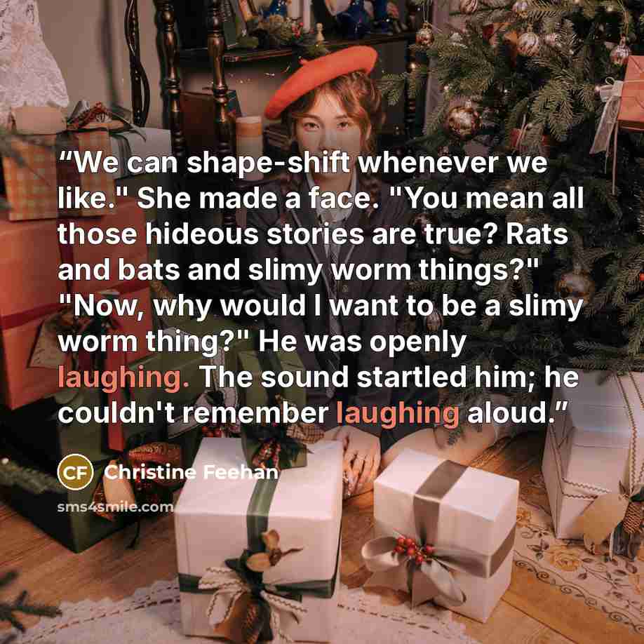 “We can shape-shift whenever we like." She made a face. "You mean all those hideous stories are true? Rats and bats and slimy worm things?" "Now, why would I want to be a slimy worm thing?" He was openly laughing. The sound startled him; he couldn't remember laughing aloud.” quote by Christine Feehan