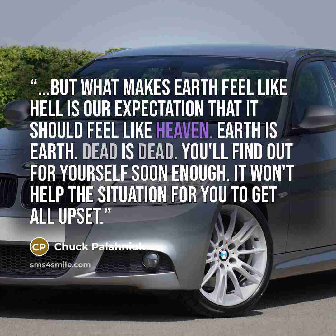 “...but what makes earth feel like Hell is our expectation that it should feel like Heaven. Earth is Earth. Dead is dead. You'll find out for yourself soon enough. It won't help the situation for you to get all upset.” quote by Chuck Palahniuk