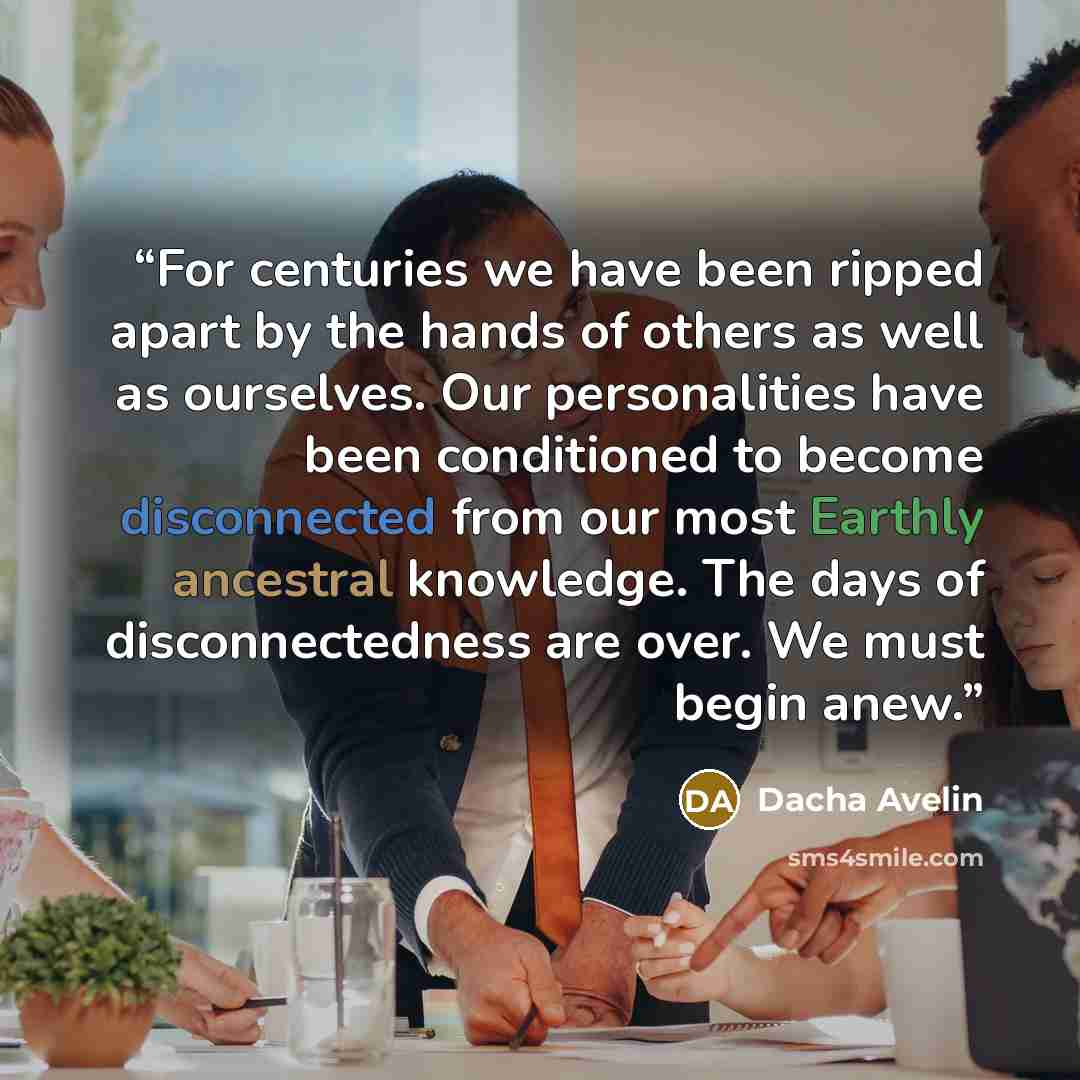 “For centuries we have been ripped apart by the hands of others as well as ourselves. Our personalities have been conditioned to become disconnected from our most Earthly ancestral knowledge. The days of disconnectedness are over. We must begin anew.” quote by Dacha Avelin