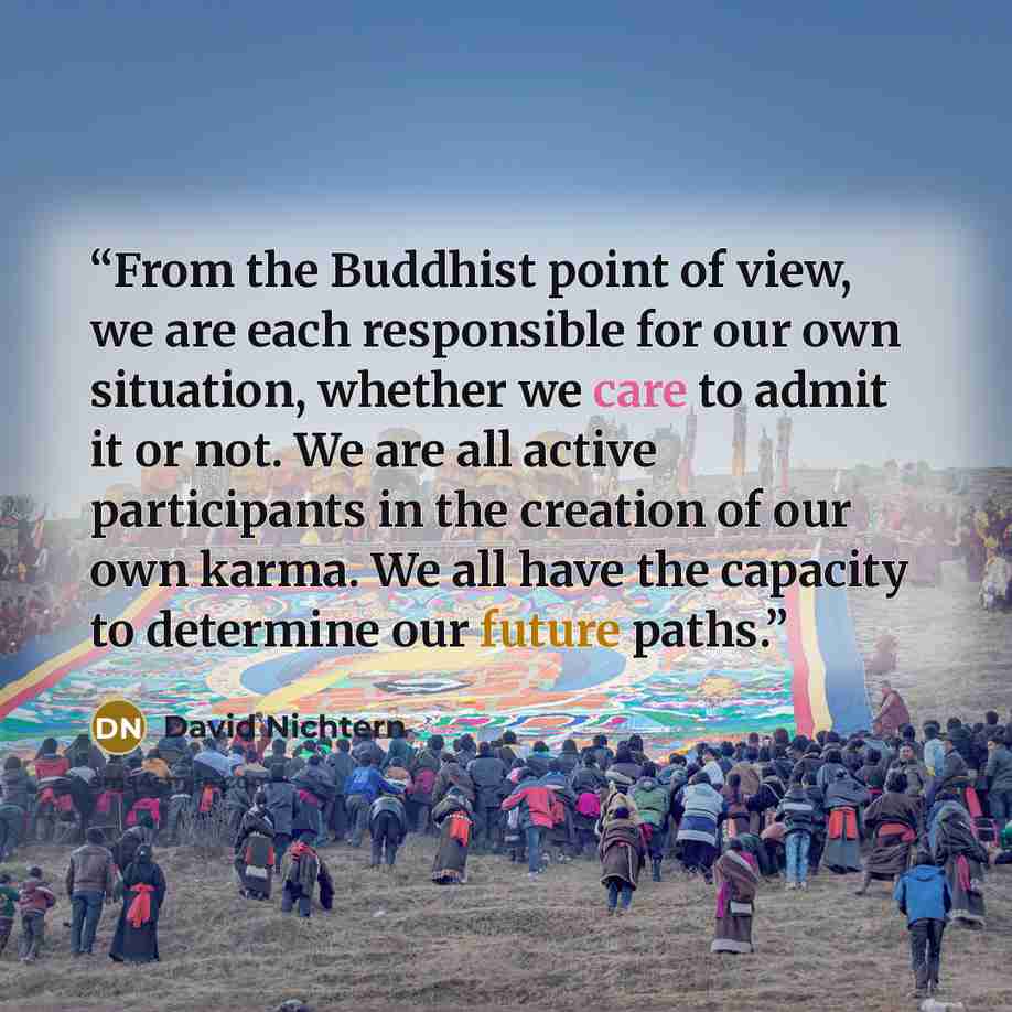 “From the Buddhist point of view, we are each responsible for our own situation, whether we care to admit it or not. We are all active participants in the creation of our own karma. We all have the capacity to determine our future paths.” quote by David Nichtern