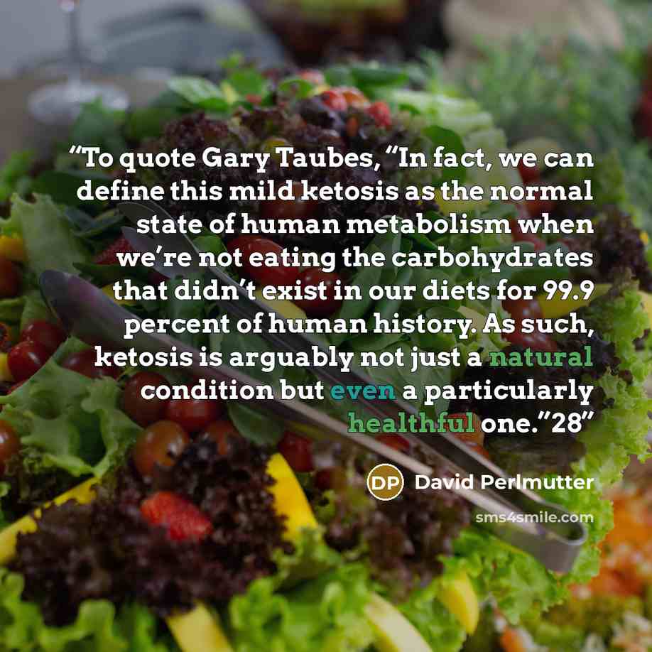 “To quote Gary Taubes, “In fact, we can define this mild ketosis as the normal state of human metabolism when we’re not eating the carbohydrates that didn’t exist in our diets for 99.9 percent of human history. As such, ketosis is arguably not just a natural condition but even a particularly…” quote by David Perlmutter