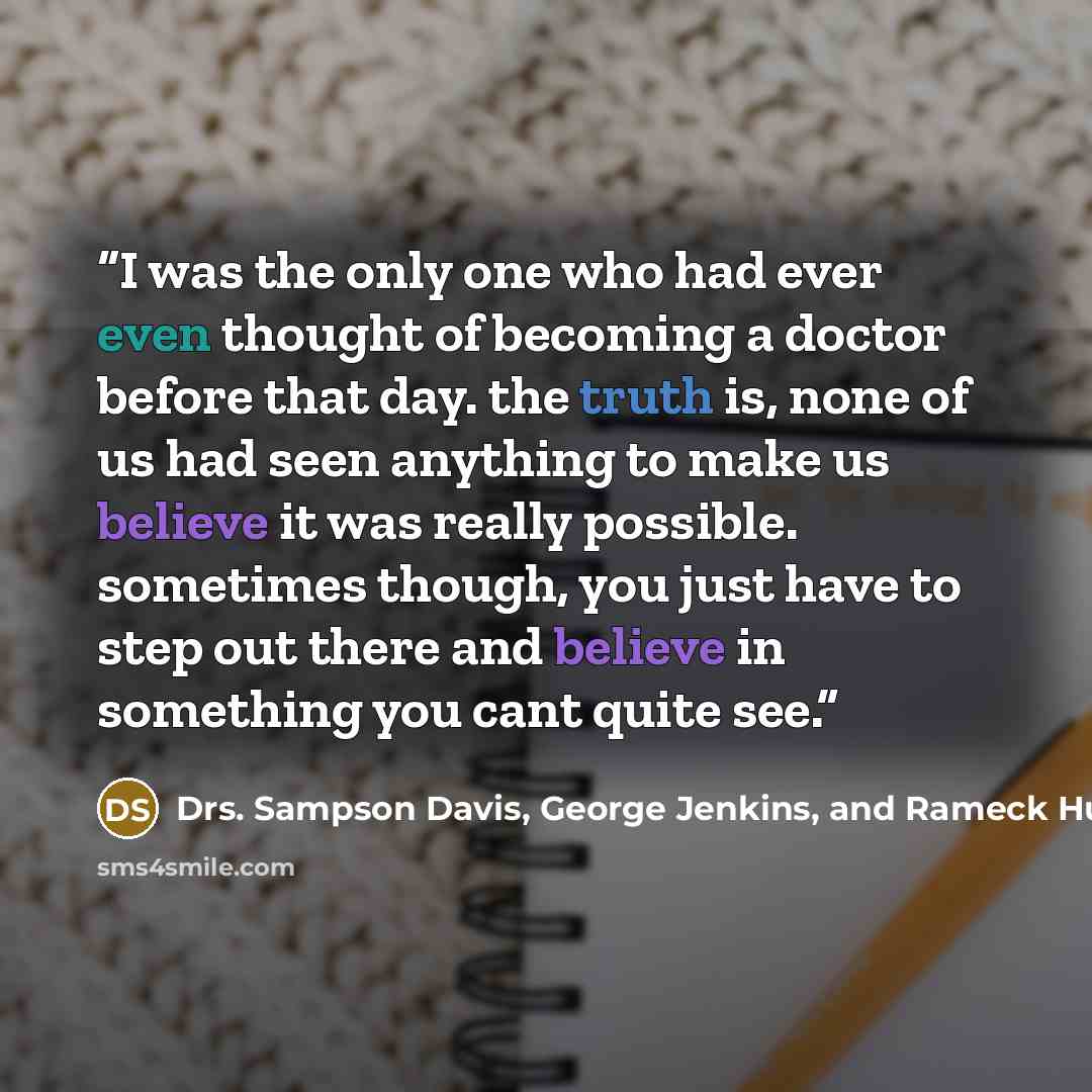 “I was the only one who had ever even thought of becoming a doctor before that day. the truth is, none of us had seen anything to make us believe it was really possible. sometimes though, you just have to step out there and believe in something you cant quite see.” quote by Drs. Sampson Davis, George Jenkins, and Rameck Hunt