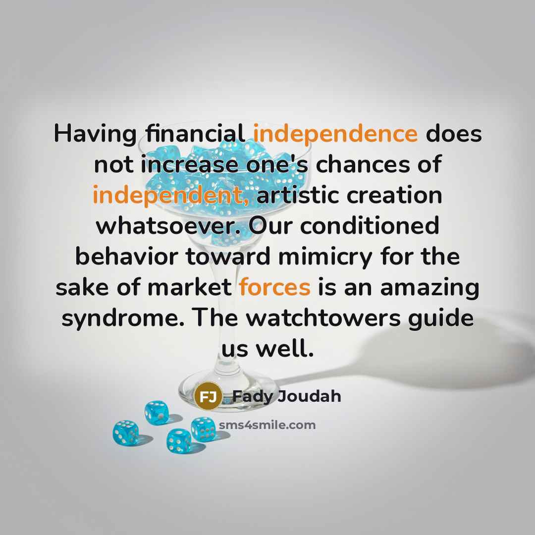 “Having financial independence does not increase one's chances of independent, artistic creation whatsoever. Our conditioned behavior toward mimicry for the sake of market forces is an amazing syndrome. The watchtowers guide us well.” quote by Fady Joudah