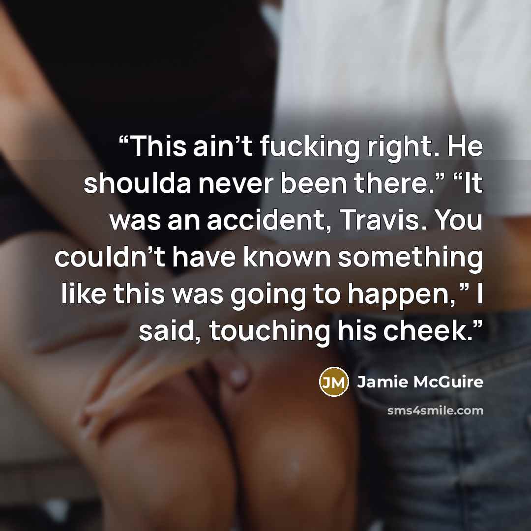 “This ain’t fucking right. He shoulda never been there.” “It was an accident, Travis. You couldn’t have known something like this was going to happen,” I said, touching his cheek.” quote by Jamie McGuire