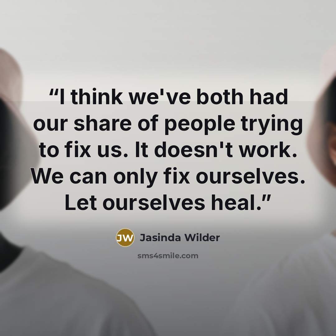 “I think we've both had our share of people trying to fix us. It doesn't work. We can only fix ourselves. Let ourselves heal.” quote by Jasinda Wilder