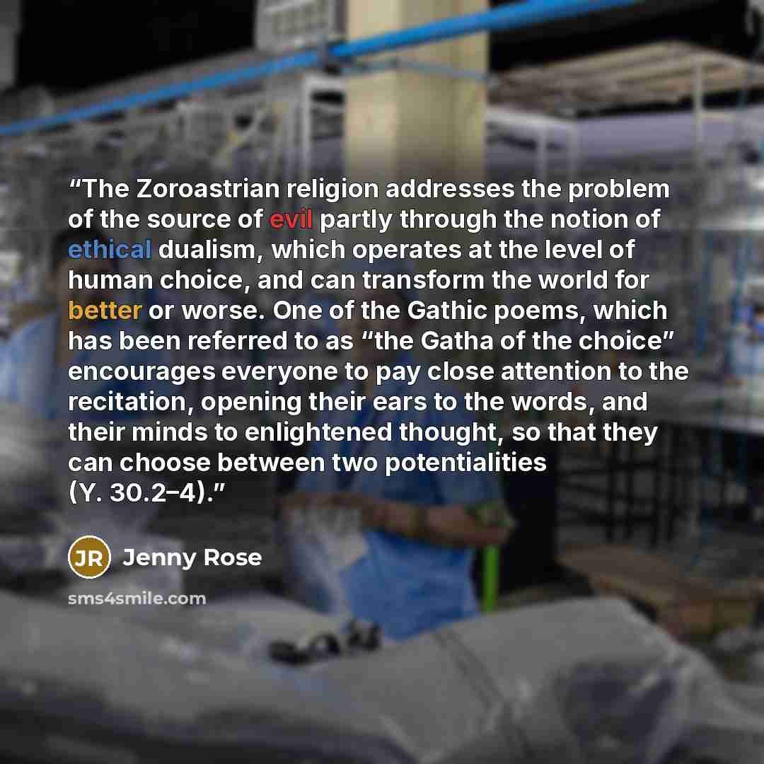 “The Zoroastrian religion addresses the problem of the source of evil partly through the notion of ethical dualism, which operates at the level of human choice, and can transform the world for better or worse. One of the Gathic poems, which has been referred to as “the Gatha of the choice”…” quote by Jenny Rose