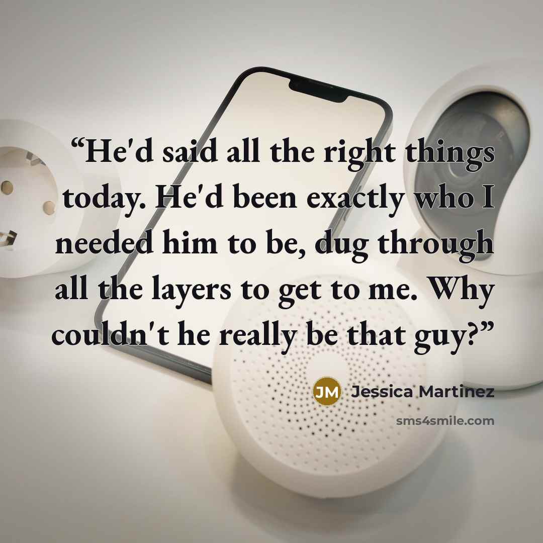 “He'd said all the right things today. He'd been exactly who I needed him to be, dug through all the layers to get to me. Why couldn't he really be that guy?” quote by Jessica Martinez