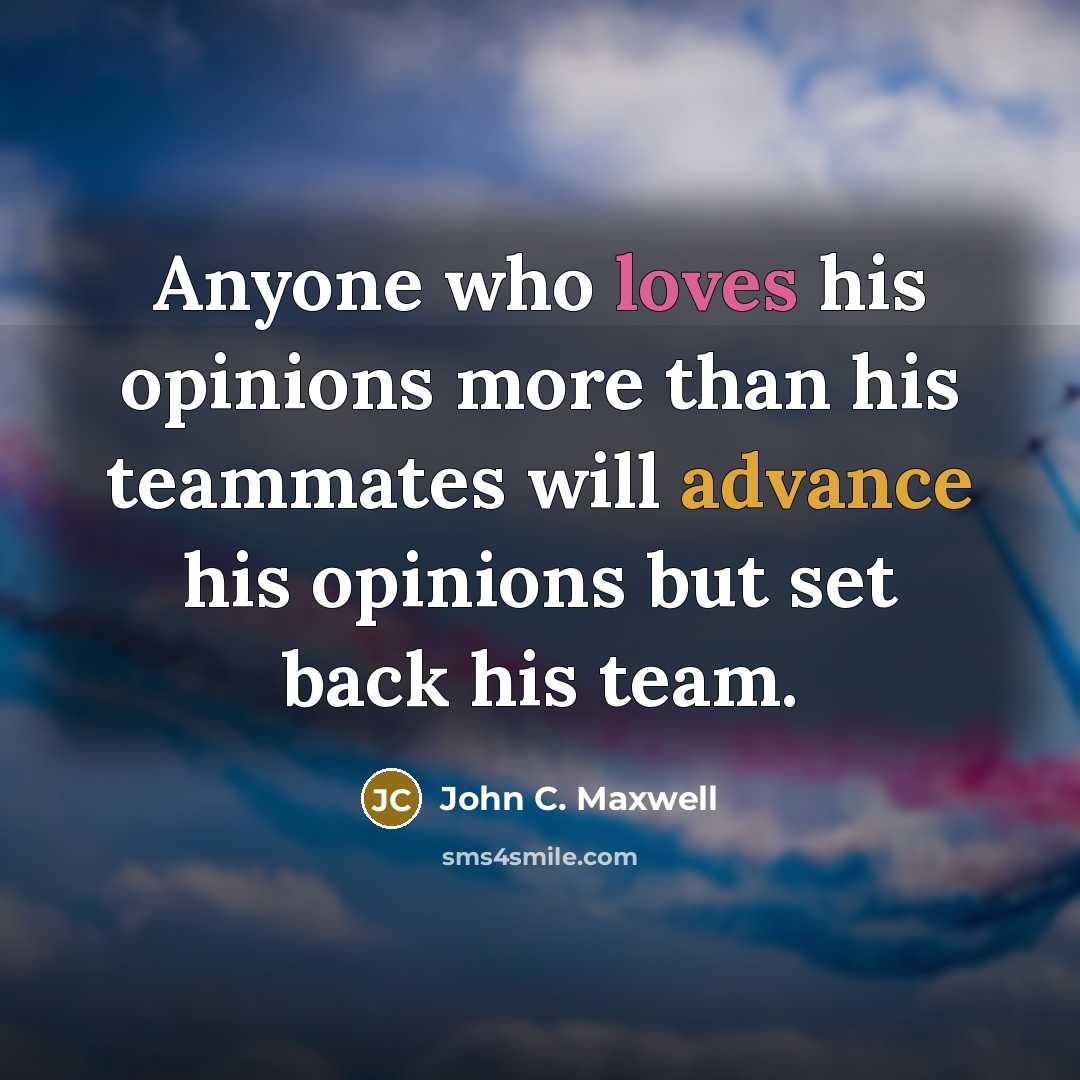 “Anyone who loves his opinions more than his teammates will advance his opinions but set back his team.” quote by John C. Maxwell