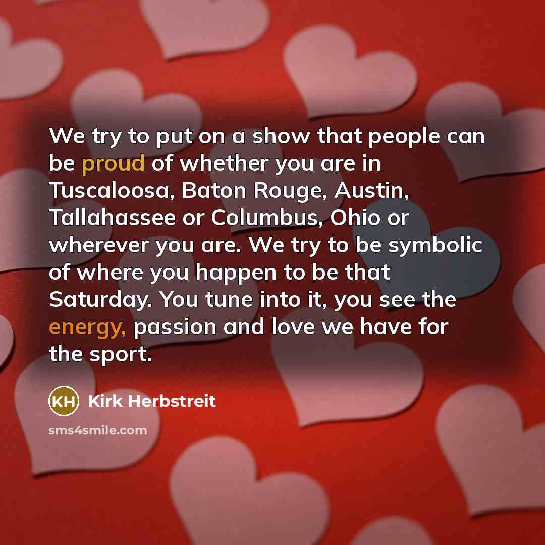 “We try to put on a show that people can be proud of whether you are in Tuscaloosa, Baton Rouge, Austin, Tallahassee or Columbus, Ohio or wherever you are. We try to be symbolic of where you happen to be that Saturday. You tune into it, you see the energy, passion and love we have for the sport.” quote by Kirk Herbstreit
