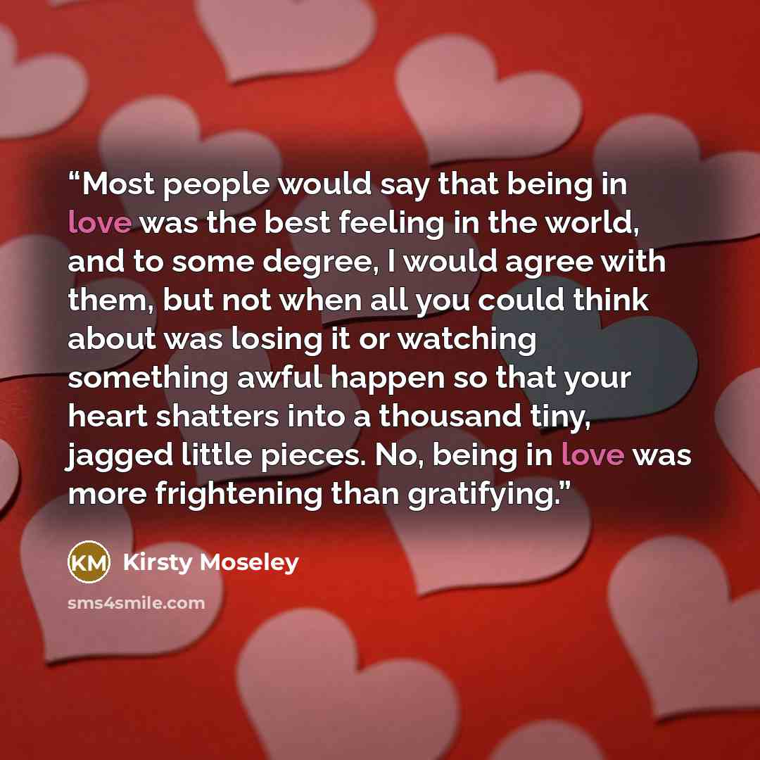 “Most people would say that being in love was the best feeling in the world, and to some degree, I would agree with them, but not when all you could think about was losing it or watching something awful happen so that your heart shatters into a thousand tiny, jagged little pieces. No, being in love…” quote by Kirsty Moseley