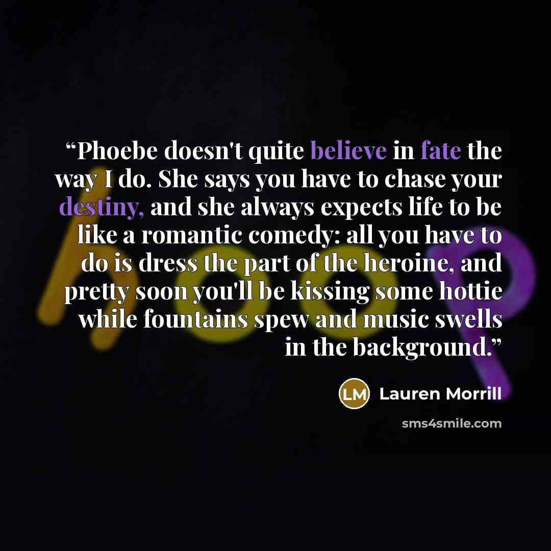 “Phoebe doesn't quite believe in fate the way I do. She says you have to chase your destiny, and she always expects life to be like a romantic comedy: all you have to do is dress the part of the heroine, and pretty soon you'll be kissing some hottie while fountains spew and music swells in the…” quote by Lauren Morrill
