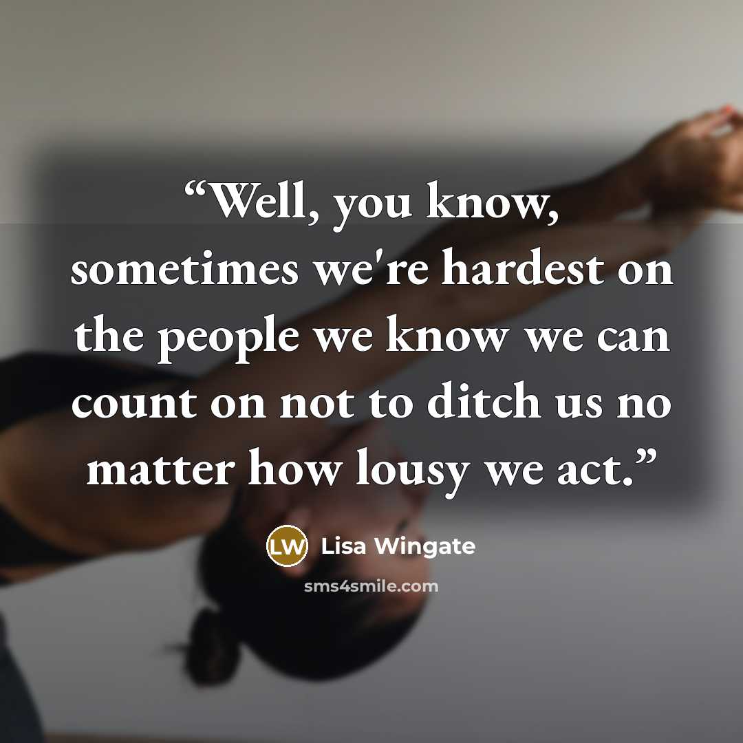 “Well, you know, sometimes we're hardest on the people we know we can count on not to ditch us no matter how lousy we act.” quote by Lisa Wingate