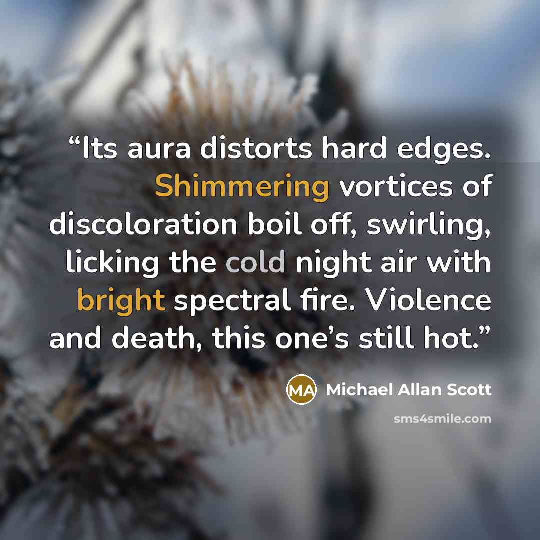 “Its aura distorts hard edges. Shimmering vortices of discoloration boil off, swirling, licking the cold night air with bright spectral fire. Violence and death, this one’s still hot.” quote by Michael Allan Scott