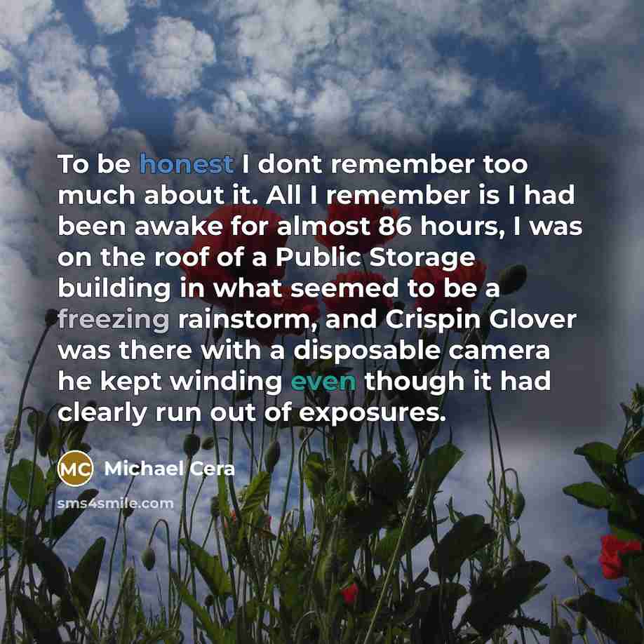 “To be honest I dont remember too much about it. All I remember is I had been awake for almost 86 hours, I was on the roof of a Public Storage building in what seemed to be a freezing rainstorm, and Crispin Glover was there with a disposable camera he kept winding even though it had clearly run out…” quote by Michael Cera