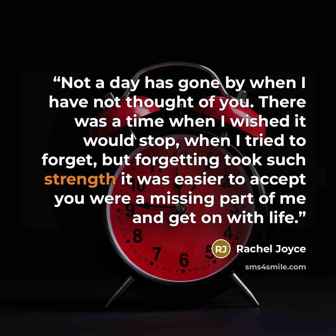 “Not a day has gone by when I have not thought of you. There was a time when I wished it would stop, when I tried to forget, but forgetting took such strength it was easier to accept you were a missing part of me and get on with life.” quote by Rachel Joyce