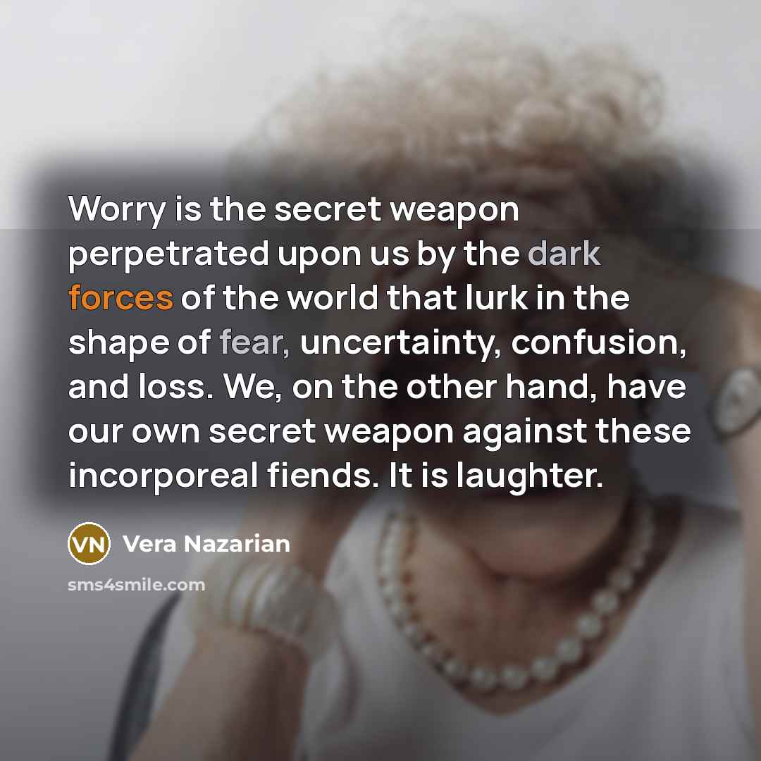 “Worry is the secret weapon perpetrated upon us by the dark forces of the world that lurk in the shape of fear, uncertainty, confusion, and loss. We, on the other hand, have our own secret weapon against these incorporeal fiends. It is laughter.” quote by Vera Nazarian