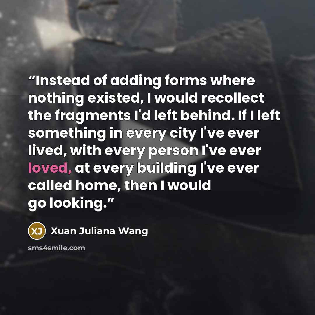 “Instead of adding forms where nothing existed, I would recollect the fragments I'd left behind. If I left something in every city I've ever lived, with every person I've ever loved, at every building I've ever called home, then I would go looking.” quote by Xuan Juliana Wang