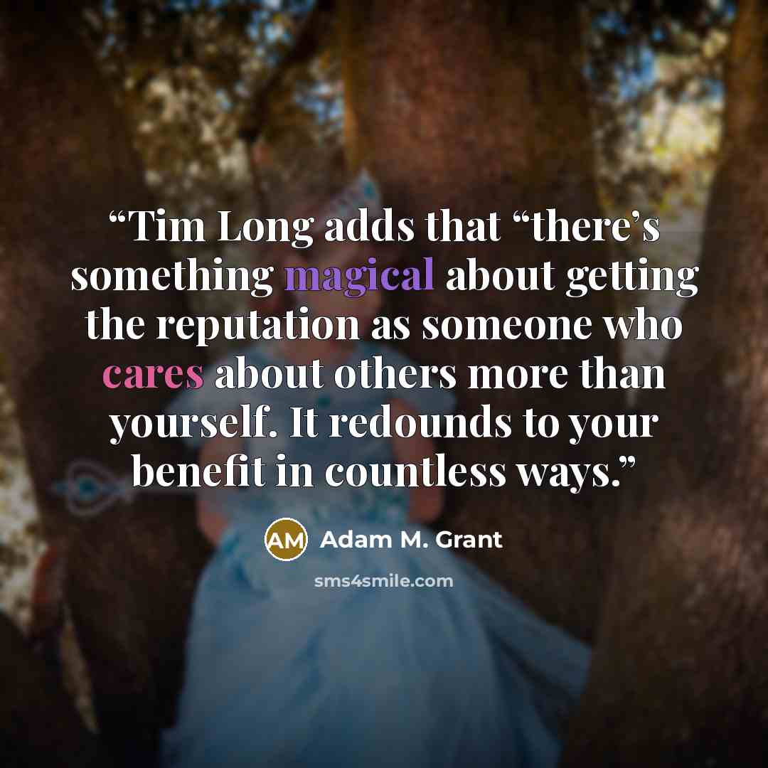 “Tim Long adds that “there’s something magical about getting the reputation as someone who cares about others more than yourself. It redounds to your benefit in countless ways.” quote by Adam M. Grant
